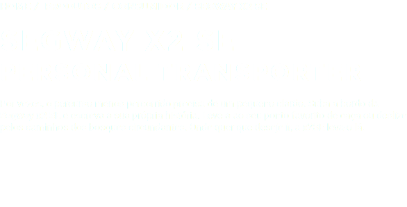 Home / Produtos / Consumidor / SEGWAY X2 SE SEGWAY X2 SE PERSONAL TRANSPORTER Por vezes, o percurso menos percorrido precisa de um pequeno clarão. Suba a bordo da Segway x2 SE e escreva a sua própria história. Leve-a ao seu ponto favorito de caça ou deslize pelos caminhos dos bosques circundantes. Onde quer que deseje ir, a x2SE leva-o lá.
