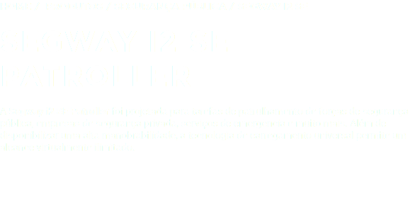 Home / Produtos / SEGURANÇA PÚBLICA / SEGWAY I2 SE SEGWAY I2 SE PATROLLER A Segway i2 SE Patroller foi projetada para tarefas de patrulhamento de forças de segurança pública, empresas de segurança privada, serviços de emergência e muito mais. Além de disponibilizar uma alta manobrabilidade, a tecnologia de carregamento universal permite um alcance virtualmente ilimitado.